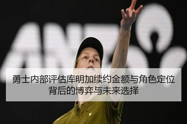 勇士内部评估库明加续约金额与角色定位背后的博弈与未来选择